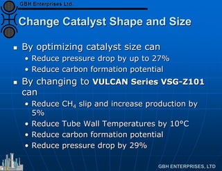 Change Catalyst Shape and Size
 By optimizing catalyst size can
• Reduce pressure drop by up to 27%
• Reduce carbon formation potential
 By changing to VULCAN Series VSG-Z101
can
• Reduce CH4 slip and increase production by
5%
• Reduce Tube Wall Temperatures by 10°C
• Reduce carbon formation potential
• Reduce pressure drop by 29%
 