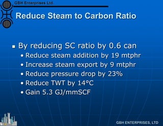 Reduce Steam to Carbon Ratio
 By reducing SC ratio by 0.6 can
• Reduce steam addition by 19 mtphr
• Increase steam export by 9 mtphr
• Reduce pressure drop by 23%
• Reduce TWT by 14°C
• Gain 5.3 GJ/mmSCF
 
