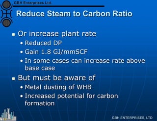 Reduce Steam to Carbon Ratio
 Or increase plant rate
• Reduced DP
• Gain 1.8 GJ/mmSCF
• In some cases can increase rate above
base case
 But must be aware of
• Metal dusting of WHB
• Increased potential for carbon
formation
 