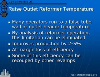 Raise Outlet Reformer Temperature
 Many operators run to a false tube
wall or outlet header temperature
 By analysis of reformer operation,
this limitation can be eliminated
 Improves production by 2-5%
 At margin loss of efficiency
 Some of this efficiency can be
recouped by other revamps
 