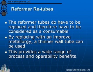 Reformer Re-tubes
 The reformer tubes do have to be
replaced and therefore have to be
considered as a consumable
 By replacing with an improve
metallurgy, a thinner wall tube can
be used
 This provides a wide range of
process and operability benefits
 