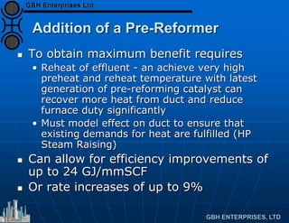 Addition of a Pre-Reformer
 To obtain maximum benefit requires
• Reheat of effluent - an achieve very high
preheat and reheat temperature with latest
generation of pre-reforming catalyst can
recover more heat from duct and reduce
furnace duty significantly
• Must model effect on duct to ensure that
existing demands for heat are fulfilled (HP
Steam Raising)
 Can allow for efficiency improvements of
up to 24 GJ/mmSCF
 Or rate increases of up to 9%
 