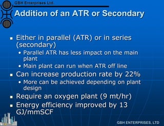Addition of an ATR or Secondary
 Either in parallel (ATR) or in series
(secondary)
• Parallel ATR has less impact on the main
plant
• Main plant can run when ATR off line
 Can increase production rate by 22%
• More can be achieved depending on plant
design
 Require an oxygen plant (9 mt/hr)
 Energy efficiency improved by 13
GJ/mmSCF
 