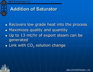 Addition of Saturator
 Recovers low grade heat into the process
 Maximizes quality and quantity
 Up to 13 mt/hr of export steam can be
generated
 Link with CO2 solution change
 