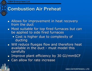 Combustion Air Preheat
 Allows for improvement in heat recovery
from the duct
 Most suitable for top fired furnaces but can
be applied to side fired furnaces
• Cost is higher due to complexity of
ducting
 Will reduce fluegas flow and therefore heat
available in the duct - must model this
carefully
 Improve plant efficiency by 30 GJ/mmSCF
 Can allow for rate increase
 