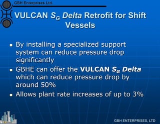 VULCAN SG Delta Retrofit for Shift
Vessels
 By installing a specialized support
system can reduce pressure drop
significantly
 GBHE can offer the VULCAN SG Delta
which can reduce pressure drop by
around 50%
 Allows plant rate increases of up to 3%
 