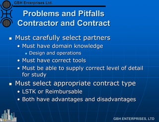 Problems and Pitfalls
Contractor and Contract
 Must carefully select partners
• Must have domain knowledge
 Design and operations
• Must have correct tools
• Must be able to supply correct level of detail
for study
 Must select appropriate contract type
• LSTK or Reimbursable
• Both have advantages and disadvantages
 