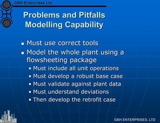 Problems and Pitfalls
Modelling Capability
 Must use correct tools
 Model the whole plant using a
flowsheeting package
• Must include all unit operations
• Must develop a robust base case
• Must validate against plant data
• Must understand deviations
• Then develop the retrofit case
 