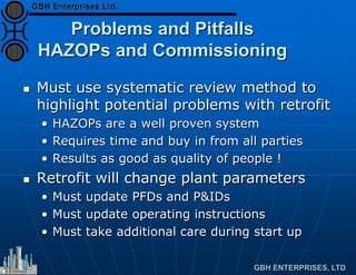 Problems and Pitfalls
HAZOPs and Commissioning
 Must use systematic review method to
highlight potential problems with retrofit
• HAZOPs are a well proven system
• Requires time and buy in from all parties
• Results as good as quality of people !
 Retrofit will change plant parameters
• Must update PFDs and P&IDs
• Must update operating instructions
• Must take additional care during start up
 