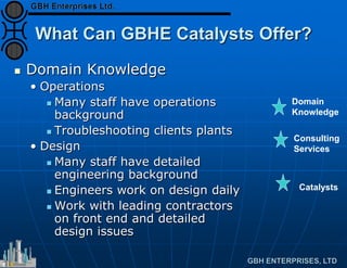 What Can GBHE Catalysts Offer?
 Domain Knowledge
• Operations
 Many staff have operations
background
 Troubleshooting clients plants
• Design
 Many staff have detailed
engineering background
 Engineers work on design daily
 Work with leading contractors
on front end and detailed
design issues
Catalysts
Consulting
Services
Domain
Knowledge
 
