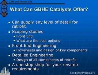 What Can GBHE Catalysts Offer?
 Can supply any level of detail for
retrofit
 Scoping studies
• Front End
• What are the best options
 Front End Engineering
• Flowsheets and design of key components
 Detailed Engineering
• Design of all components of retrofit
 A one stop shop for your revamp
requirements
 