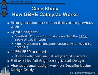 Case Study
How GBHE Catalysts Works
 Strong position due to credibility from previous
work
 Uprate projects
• Feasibility Process Uprate study on Naphtha 115%,
130% or 150% cases
• FEEP (Front End Engineering Package, what would be
needed?)
 115% FEEP adopted
• Option evaluations and natural gas feed conversion
 Followed by full Engineering Detail Design
 Also additional design work on Desulfurization
Design Study
 