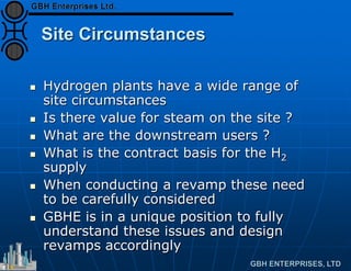 Site Circumstances
 Hydrogen plants have a wide range of
site circumstances
 Is there value for steam on the site ?
 What are the downstream users ?
 What is the contract basis for the H2
supply
 When conducting a revamp these need
to be carefully considered
 GBHE is in a unique position to fully
understand these issues and design
revamps accordingly
 