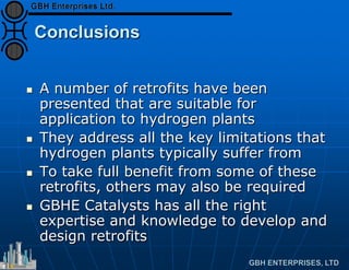 Conclusions
 A number of retrofits have been
presented that are suitable for
application to hydrogen plants
 They address all the key limitations that
hydrogen plants typically suffer from
 To take full benefit from some of these
retrofits, others may also be required
 GBHE Catalysts has all the right
expertise and knowledge to develop and
design retrofits
 