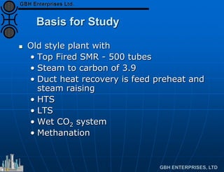 Basis for Study
 Old style plant with
• Top Fired SMR - 500 tubes
• Steam to carbon of 3.9
• Duct heat recovery is feed preheat and
steam raising
• HTS
• LTS
• Wet CO2 system
• Methanation
 