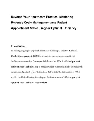 Revamp Your Healthcare Practice: Mastering
Revenue Cycle Management and Patient
Appointment Scheduling for Optimal Efficiency!
Introduction
In cutting-edge speedy-paced healthcare landscape, effective Revenue
Cycle Management (RCM) is pivotal for the economic stability of
healthcare companies. One essential element of RCM is affected patient
appointment scheduling, a process which can substantially impact both
revenue and patient pride. This article delves into the intricacies of RCM
within the United States, focusing on the importance of efficient patient
appointment scheduling services.
 