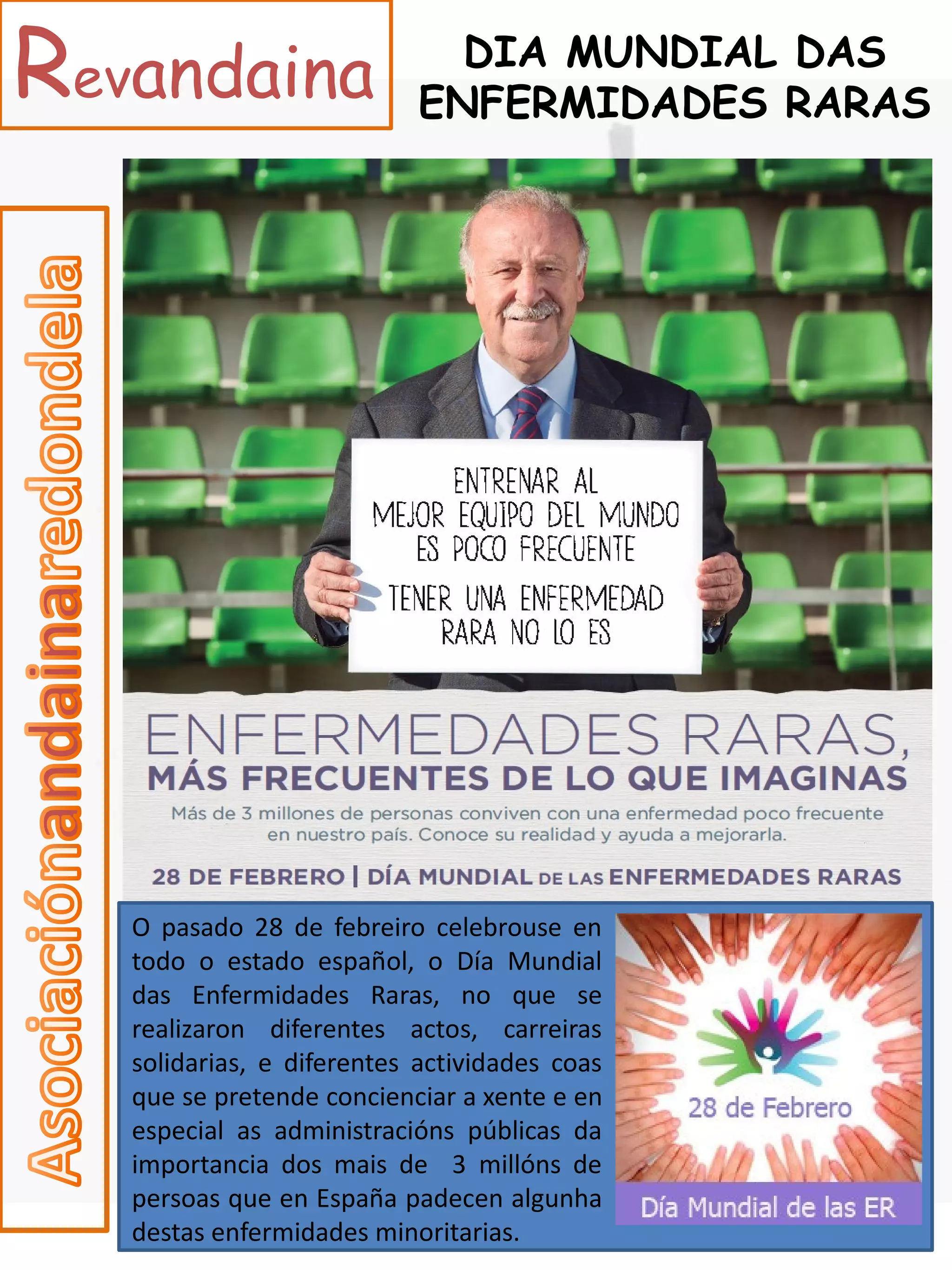 Revandaina                   DIA MUNDIAL DAS
                           ENFERMIDADES RARAS




   O pasado 28 de febreiro celebrouse en
   todo o estado español, o Día Mundial
   das Enfermidades Raras, no que se
   realizaron diferentes actos, carreiras
   solidarias, e diferentes actividades coas
   que se pretende concienciar a xente e en
   especial as administracións públicas da
   importancia dos mais de 3 millóns de
   persoas que en España padecen algunha
   destas enfermidades minoritarias.
 
