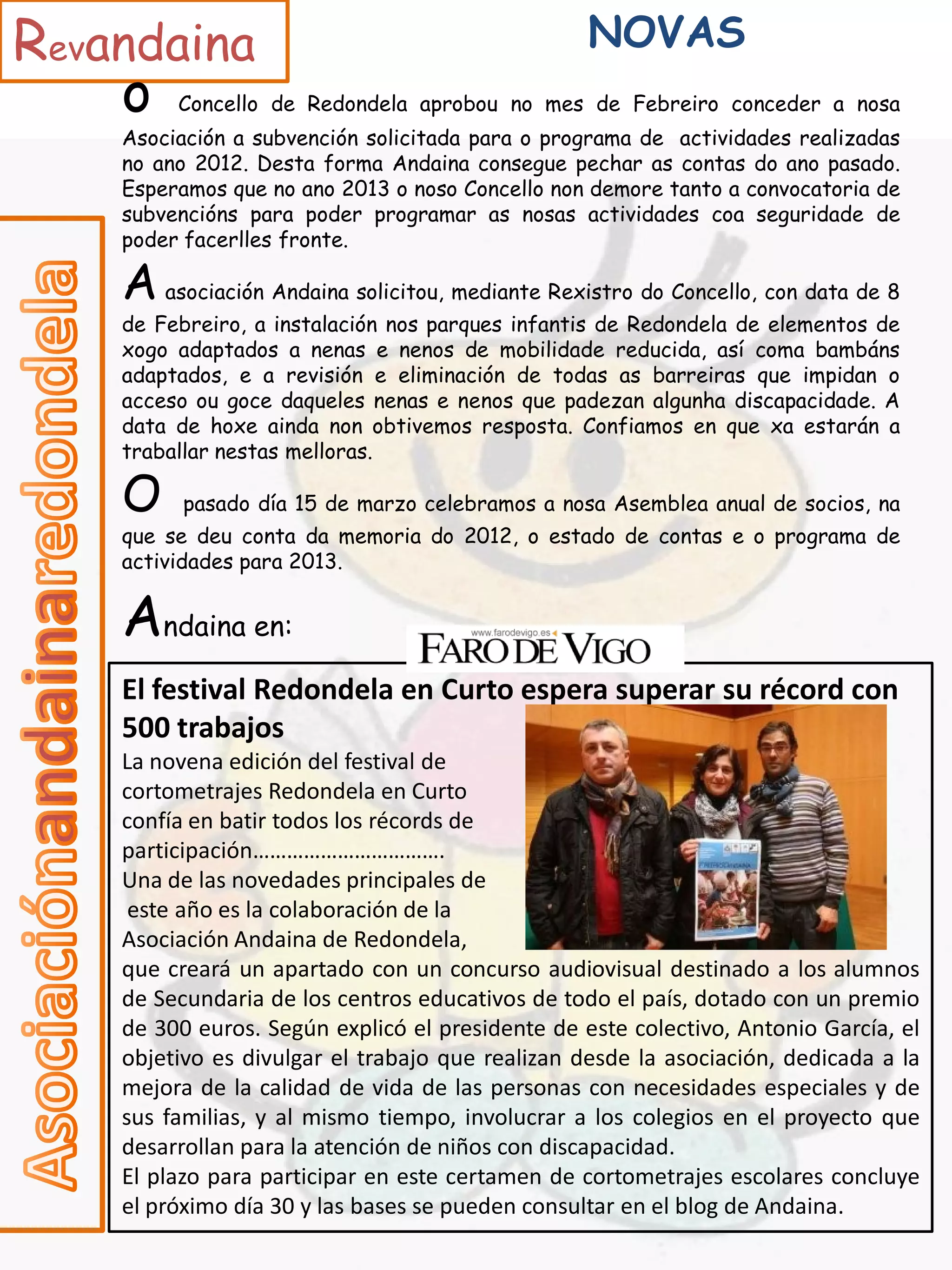 Revandaina                                        NOVAS
    o    Concello de Redondela aprobou no mes de Febreiro conceder a nosa
    Asociación a subvención solicitada para o programa de actividades realizadas
    no ano 2012. Desta forma Andaina consegue pechar as contas do ano pasado.
    Esperamos que no ano 2013 o noso Concello non demore tanto a convocatoria de
    subvencións para poder programar as nosas actividades coa seguridade de
    poder facerlles fronte.

    A asociación Andaina solicitou, mediante Rexistro do Concello, con data de 8
    de Febreiro, a instalación nos parques infantis de Redondela de elementos de
    xogo adaptados a nenas e nenos de mobilidade reducida, así coma bambáns
    adaptados, e a revisión e eliminación de todas as barreiras que impidan o
    acceso ou goce daqueles nenas e nenos que padezan algunha discapacidade. A
    data de hoxe ainda non obtivemos resposta. Confiamos en que xa estarán a
    traballar nestas melloras.

    O     pasado día 15 de marzo celebramos a nosa Asemblea anual de socios, na
    que se deu conta da memoria do 2012, o estado de contas e o programa de
    actividades para 2013.


    Andaina en:
    El festival Redondela en Curto espera superar su récord con
    500 trabajos
    La novena edición del festival de
    cortometrajes Redondela en Curto
    confía en batir todos los récords de
    participación…………………………….
    Una de las novedades principales de
     este año es la colaboración de la
    Asociación Andaina de Redondela,
    que creará un apartado con un concurso audiovisual destinado a los alumnos
    de Secundaria de los centros educativos de todo el país, dotado con un premio
    de 300 euros. Según explicó el presidente de este colectivo, Antonio García, el
    objetivo es divulgar el trabajo que realizan desde la asociación, dedicada a la
    mejora de la calidad de vida de las personas con necesidades especiales y de
    sus familias, y al mismo tiempo, involucrar a los colegios en el proyecto que
    desarrollan para la atención de niños con discapacidad.
    El plazo para participar en este certamen de cortometrajes escolares concluye
    el próximo día 30 y las bases se pueden consultar en el blog de Andaina.
 