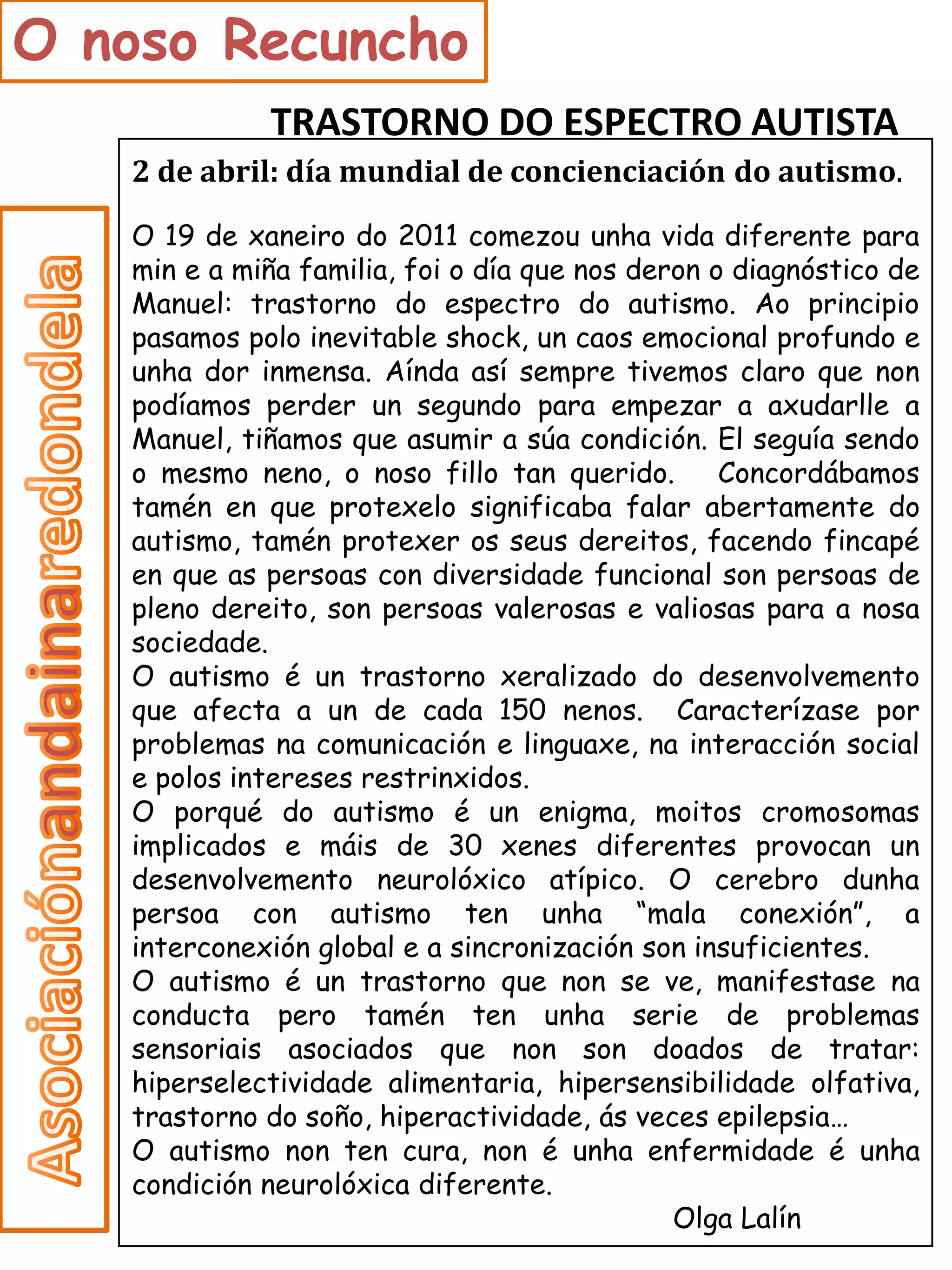O noso Recuncho
             TRASTORNO DO ESPECTRO AUTISTA
   2 de abril: día mundial de concienciación do autismo.
   O 19 de xaneiro do 2011 comezou unha vida diferente para
   min e a miña familia, foi o día que nos deron o diagnóstico de
   Manuel: trastorno do espectro do autismo. Ao principio
   pasamos polo inevitable shock, un caos emocional profundo e
   unha dor inmensa. Aínda así sempre tivemos claro que non
   podíamos perder un segundo para empezar a axudarlle a
   Manuel, tiñamos que asumir a súa condición. El seguía sendo
   o mesmo neno, o noso fillo tan querido.        Concordábamos
   tamén en que protexelo significaba falar abertamente do
   autismo, tamén protexer os seus dereitos, facendo fincapé
   en que as persoas con diversidade funcional son persoas de
   pleno dereito, son persoas valerosas e valiosas para a nosa
   sociedade.
   O autismo é un trastorno xeralizado do desenvolvemento
   que afecta a un de cada 150 nenos. Caracterízase por
   problemas na comunicación e linguaxe, na interacción social
   e polos intereses restrinxidos.
   O porqué do autismo é un enigma, moitos cromosomas
   implicados e máis de 30 xenes diferentes provocan un
   desenvolvemento neurolóxico atípico. O cerebro dunha
   persoa con autismo ten unha “mala conexión”, a
   interconexión global e a sincronización son insuficientes.
   O autismo é un trastorno que non se ve, manifestase na
   conducta pero tamén ten unha serie de problemas
   sensoriais asociados que non son doados de tratar:
   hiperselectividade alimentaria, hipersensibilidade olfativa,
   trastorno do soño, hiperactividade, ás veces epilepsia…
   O autismo non ten cura, non é unha enfermidade é unha
   condición neurolóxica diferente.
                                              Olga Lalín
 