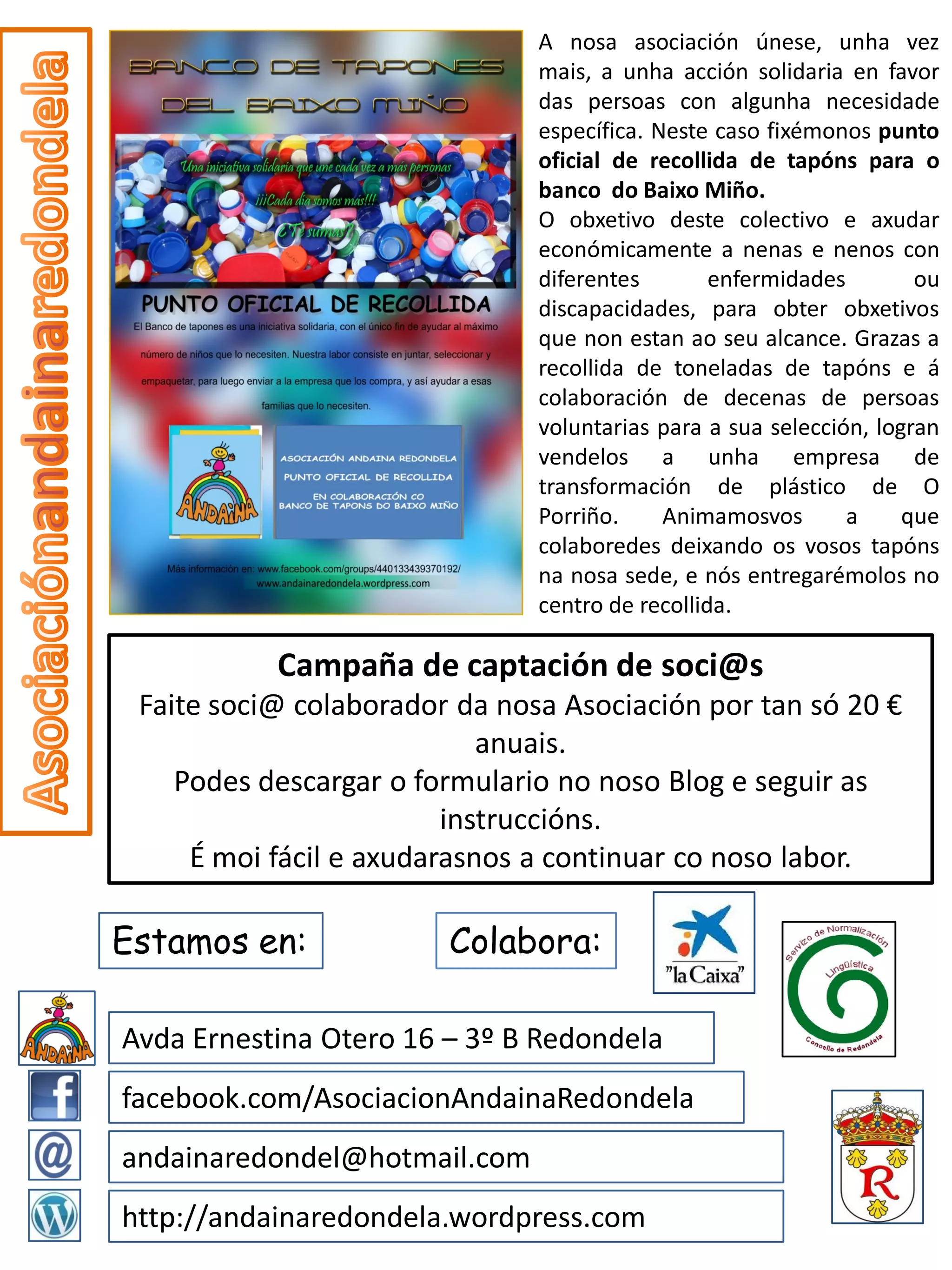 A nosa asociación únese, unha vez
                               mais, a unha acción solidaria en favor
                               das persoas con algunha necesidade
                               específica. Neste caso fixémonos punto
                               oficial de recollida de tapóns para o
                               banco do Baixo Miño.
                               O obxetivo deste colectivo e axudar
                               económicamente a nenas e nenos con
                               diferentes        enfermidades        ou
                               discapacidades, para obter obxetivos
                               que non estan ao seu alcance. Grazas a
                               recollida de toneladas de tapóns e á
                               colaboración de decenas de persoas
                               voluntarias para a sua selección, logran
                               vendelos a unha empresa de
                               transformación de plástico de O
                               Porriño.     Animamosvos       a     que
                               colaboredes deixando os vosos tapóns
                               na nosa sede, e nós entregarémolos no
                               centro de recollida.

           Campaña de captación de soci@s
 Faite soci@ colaborador da nosa Asociación por tan só 20 €
                            anuais.
    Podes descargar o formulario no noso Blog e seguir as
                         instruccións.
     É moi fácil e axudarasnos a continuar co noso labor.

Estamos en:             Colabora:

Avda Ernestina Otero 16 – 3º B Redondela
facebook.com/AsociacionAndainaRedondela
andainaredondel@hotmail.com
http://andainaredondela.wordpress.com
 