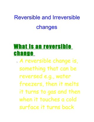 Reversible and Irreversible
         changes


What is an reversible
change
  A reversible change is,
 1.




  something that can be
  reversed e.g., water
  freezers, then it melts
  it turns to gas and then
  when it touches a cold
  surface it turns back
 