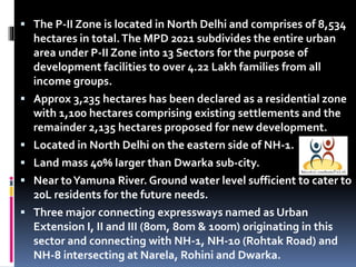  The P-II Zone is located in North Delhi and comprises of 8,534








hectares in total. The MPD 2021 subdivides the entire urban
area under P-II Zone into 13 Sectors for the purpose of
development facilities to over 4.22 Lakh families from all
income groups.
Approx 3,235 hectares has been declared as a residential zone
with 1,100 hectares comprising existing settlements and the
remainder 2,135 hectares proposed for new development.
Located in North Delhi on the eastern side of NH-1.
Land mass 40% larger than Dwarka sub-city.
Near to Yamuna River. Ground water level sufficient to cater to
20L residents for the future needs.
Three major connecting expressways named as Urban
Extension I, II and III (80m, 80m & 100m) originating in this
sector and connecting with NH-1, NH-10 (Rohtak Road) and
NH-8 intersecting at Narela, Rohini and Dwarka.

 