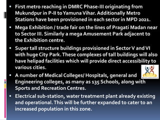  First metro reaching in DMRC Phase-III originating from









Mukundpur in P-II to Yamuna Vihar. Additionally Metro
Stations have been provisioned in each sector in MPD 2021.
Mega Exhibition / trade fair on the lines of Pragati Madan near
to Sector III. Similarly a mega Amusement Park adjacent to
the Exhibition centre.
Super tall structure buildings provisioned in Sector V and VI
with huge City Park. These complexes of tall buildings will also
have helipad facilities which will provide direct accessibility to
various cities.
A number of Medical Colleges/ Hospitals, general and
Engineering colleges, as many as 135 Schools, along with
Sports and Recreation Centres.
Electrical sub-station, water treatment plant already existing
and operational. This will be further expanded to cater to an
increased population in this zone.

 