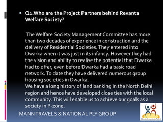  Q1.Who are the Project Partners behind Revanta

Welfare Society?
The Welfare Society Management Committee has more
than two decades of experience in construction and the
delivery of Residential Societies. They entered into
Dwarka when it was just in its infancy. However they had
the vision and ability to realise the potential that Dwarka
had to offer, even before Dwarka had a basic road
network. To date they have delivered numerous group
housing societies in Dwarka.
We have a long history of land banking in the North Delhi
region and hence have developed close ties with the local
community. This will enable us to achieve our goals as a
society in P-zone.
MANN TRAVELS & NATIONAL PLY GROUP

 