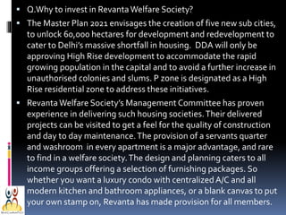  Q.Why to invest in Revanta Welfare Society?
 The Master Plan 2021 envisages the creation of five new sub cities,

to unlock 60,000 hectares for development and redevelopment to
cater to Delhi’s massive shortfall in housing. DDA will only be
approving High Rise development to accommodate the rapid
growing population in the capital and to avoid a further increase in
unauthorised colonies and slums. P zone is designated as a High
Rise residential zone to address these initiatives.
 Revanta Welfare Society’s Management Committee has proven

experience in delivering such housing societies. Their delivered
projects can be visited to get a feel for the quality of construction
and day to day maintenance. The provision of a servants quarter
and washroom in every apartment is a major advantage, and rare
to find in a welfare society. The design and planning caters to all
income groups offering a selection of furnishing packages. So
whether you want a luxury condo with centralized A/C and all
modern kitchen and bathroom appliances, or a blank canvas to put
your own stamp on, Revanta has made provision for all members.

 
