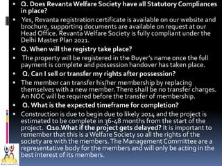  Q. Does Revanta Welfare Society have all Statutory Compliances









in place?
Yes, Revanta registration certificate is available on our website and
brochure, supporting documents are available on request at our
Head Office. Revanta Welfare Society is fully compliant under the
Delhi Master Plan 2021.
Q. When will the registry take place?
The property will be registered in the Buyer’s name once the full
payment is complete and possession handover has taken place.
Q. Can I sell or transfer my rights after possession?
The member can transfer his/her membership by replacing
themselves with a new member. There shall be no transfer charges.
An NOC will be required before the transfer of membership.
Q. What is the expected timeframe for completion?
Construction is due to begin due to likely 2014 and the project is
estimated to be complete in 36-48 months from the start of the
project. Q10.What if the project gets delayed? It is important to
remember that this is a Welfare Society so all the rights of the
society are with the members. The Management Committee are a
representative body for the members and will only be acting in the
best interest of its members.

 