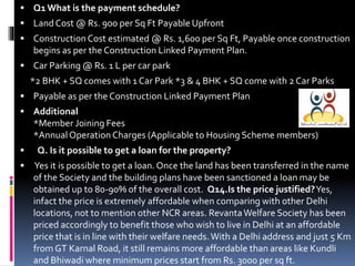  Q1 What is the payment schedule?

 Land Cost @ Rs. 900 per Sq Ft Payable Upfront
 Construction Cost estimated @ Rs. 1,600 per Sq Ft, Payable once construction

begins as per the Construction Linked Payment Plan.
 Car Parking @ Rs. 1 L per car park

*2 BHK + SQ comes with 1 Car Park *3 & 4 BHK + SQ come with 2 Car Parks
 Payable as per the Construction Linked Payment Plan
 Additional

*Member Joining Fees
*Annual Operation Charges (Applicable to Housing Scheme members)



Q. Is it possible to get a loan for the property?
Yes it is possible to get a loan. Once the land has been transferred in the name
of the Society and the building plans have been sanctioned a loan may be
obtained up to 80-90% of the overall cost. Q14.Is the price justified?Yes,
infact the price is extremely affordable when comparing with other Delhi
locations, not to mention other NCR areas. Revanta Welfare Society has been
priced accordingly to benefit those who wish to live in Delhi at an affordable
price that is in line with their welfare needs. With a Delhi address and just 5 Km
from GT Karnal Road, it still remains more affordable than areas like Kundli
and Bhiwadi where minimum prices start from Rs. 3000 per sq ft.

 