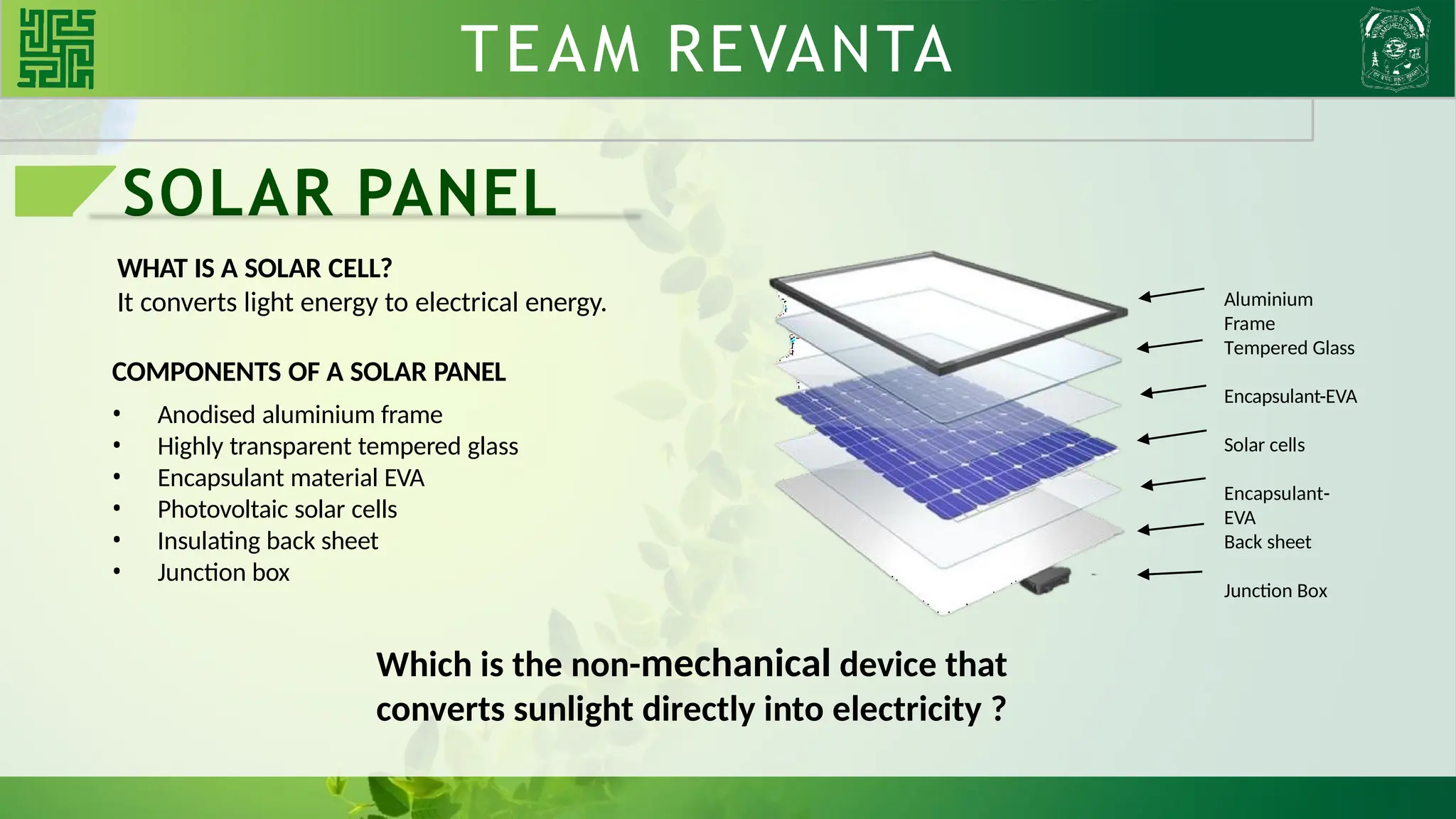 SOLAR PANEL
WHAT IS A SOLAR CELL?
It converts light energy to electrical energy.
COMPONENTS OF A SOLAR PANEL
• Anodised aluminium frame
• Highly transparent tempered glass
• Encapsulant material EVA
• Photovoltaic solar cells
• Insulating back sheet
• Junction box
Which is the non-mechanical device that
converts sunlight directly into electricity ?
Aluminium
Frame
Tempered Glass
Encapsulant-EVA
Solar cells
Back sheet
Encapsulant-
EVA
Junction Box
TEAM REVANTA
 