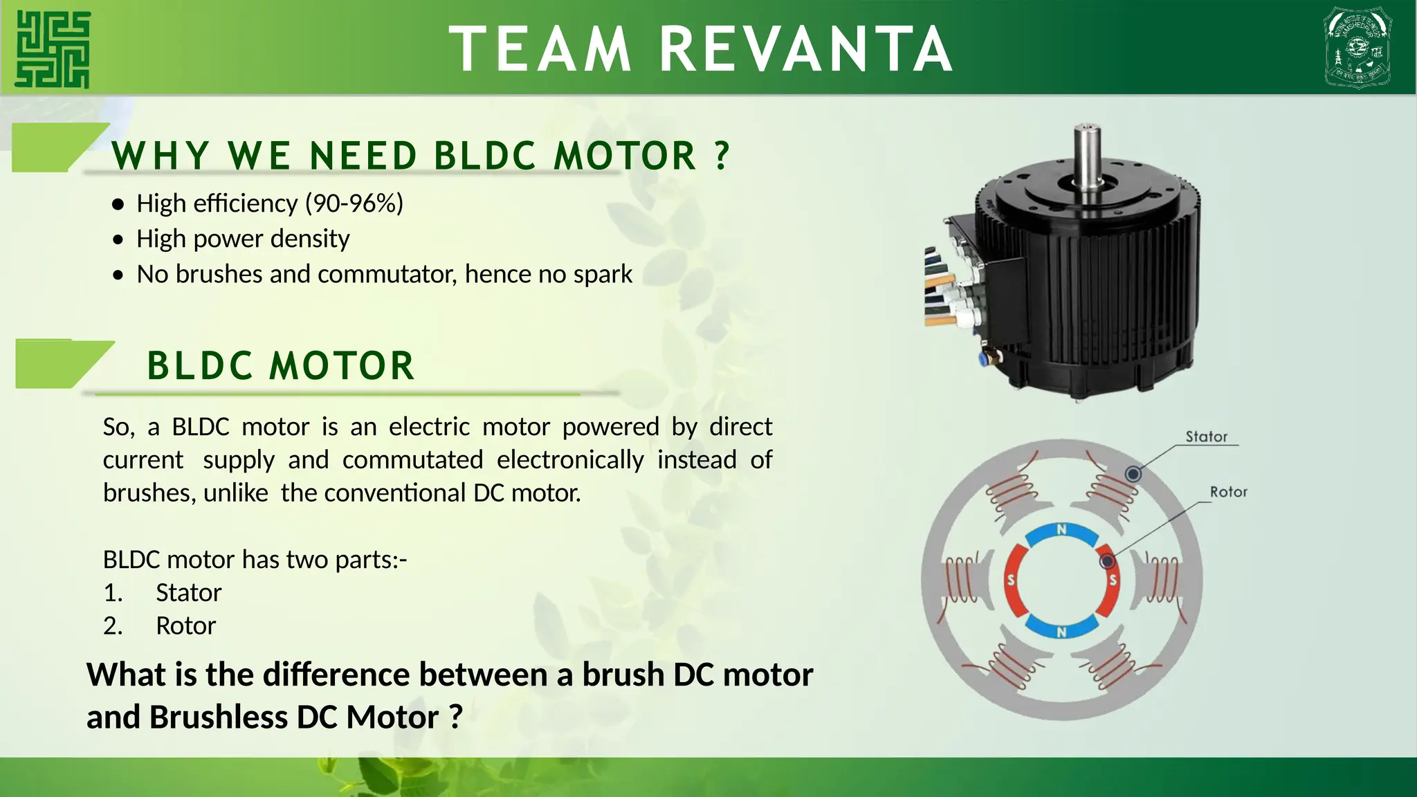 TEAM REVANTA
W H Y W E NEED BLDC MOTOR ?
• High efficiency (90-96%)
• High power density
• No brushes and commutator, hence no spark
BLDC MOTOR
So, a BLDC motor is an electric motor powered by direct
current supply and commutated electronically instead of
brushes, unlike the conventional DC motor.
BLDC motor has two parts:-
1. Stator
2. Rotor
What is the difference between a brush DC motor
and Brushless DC Motor ?
 