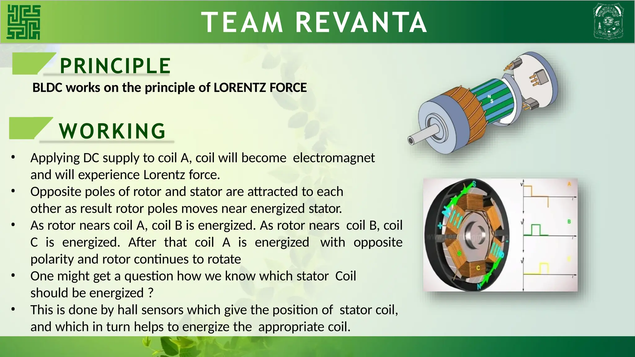 WORKING TEAM REVANTA
PRINCIPLE
BLDC works on the principle of LORENTZ FORCE
WORKING
• Applying DC supply to coil A, coil will become electromagnet
and will experience Lorentz force.
• Opposite poles of rotor and stator are attracted to each
other as result rotor poles moves near energized stator.
• As rotor nears coil A, coil B is energized. As rotor nears coil B, coil
C is energized. After that coil A is energized with opposite
polarity and rotor continues to rotate
• One might get a question how we know which stator Coil
should be energized ?
• This is done by hall sensors which give the position of stator coil,
and which in turn helps to energize the appropriate coil.
 