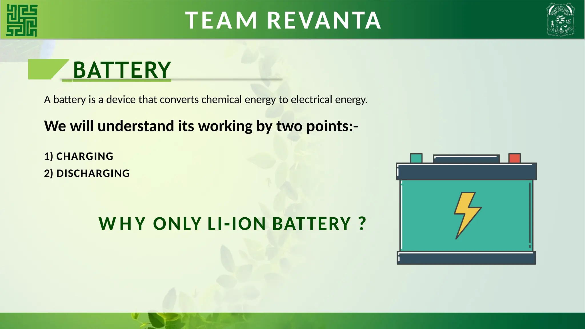 BATTERIES TEAM REVANTA
BATTERY
A battery is a device that converts chemical energy to electrical energy.
We will understand its working by two points:-
1) CHARGING
2) DISCHARGING
W H Y ONLY LI-ION BATTERY ?
 