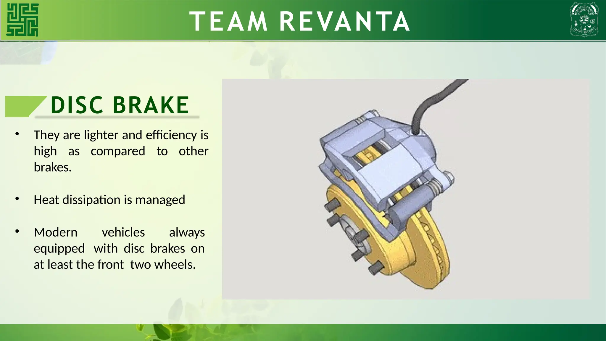 DISC BRAKE
• They are lighter and efficiency is
high as compared to other
brakes.
• Heat dissipation is managed
• Modern vehicles always
equipped with disc brakes on
at least the front two wheels.
TEAM REVANTA
TEAM REVANTA
 
