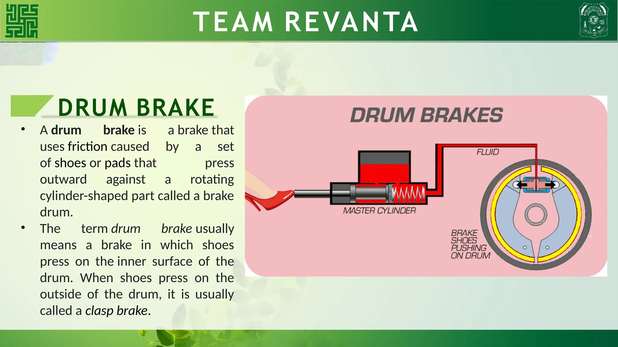 DRUM BRAKE
• A drum brake is a brake that
uses friction caused by a set
of shoes or pads that press
outward against a rotating
cylinder-shaped part called a brake
drum.
• The term drum brake usually
means a brake in which shoes
press on the inner surface of the
drum. When shoes press on the
outside of the drum, it is usually
called a clasp brake.
TEAM REVANTA
TEAM REVANTA
 