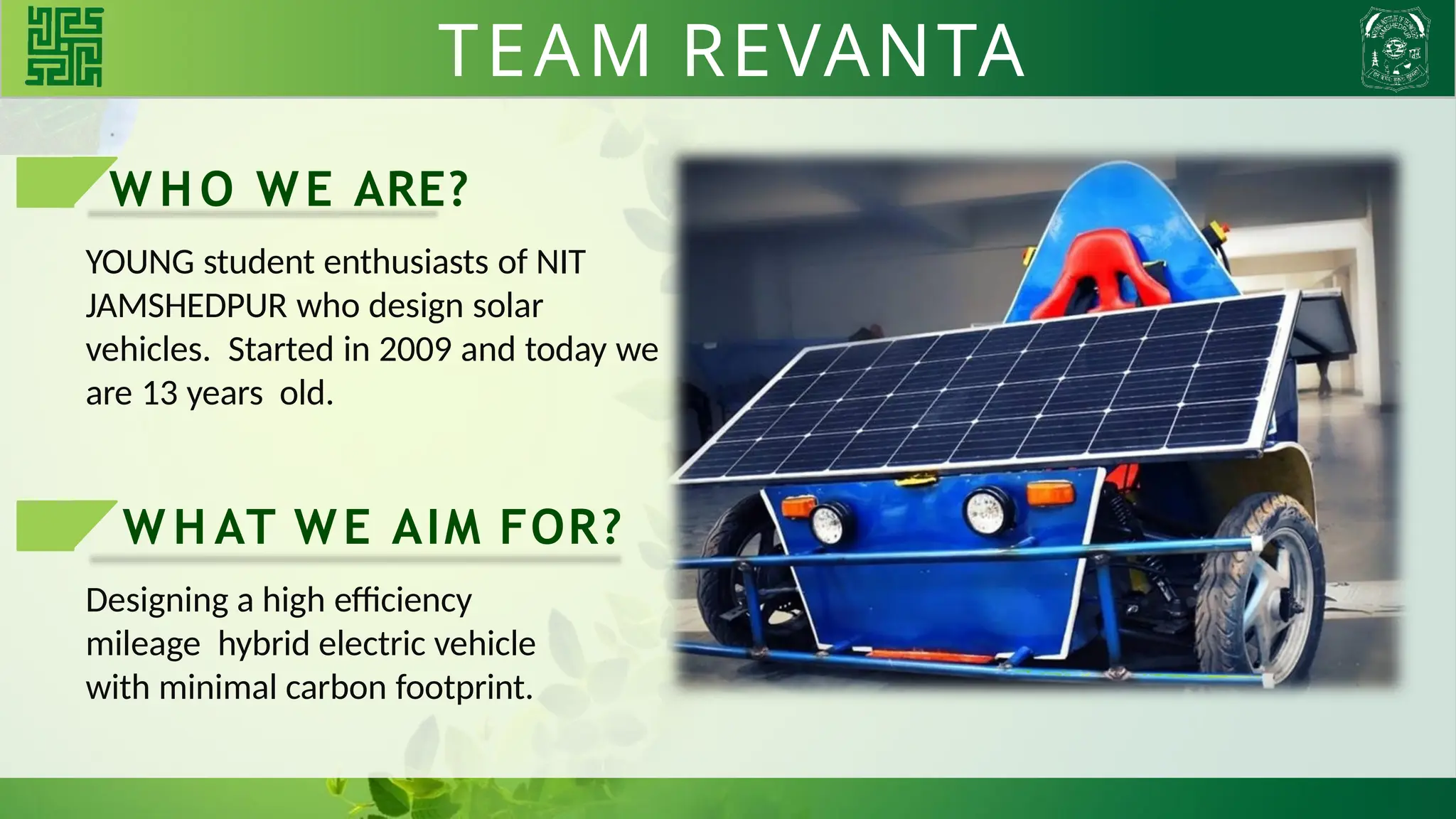 TEAM REVANTA
WHO WE ARE?
YOUNG student enthusiasts of NIT
JAMSHEDPUR who design solar
vehicles. Started in 2009 and today we
are 13 years old.
W H AT WE AIM FOR?
Designing a high efficiency
mileage hybrid electric vehicle
with minimal carbon footprint.
TEAM REVANTA
 