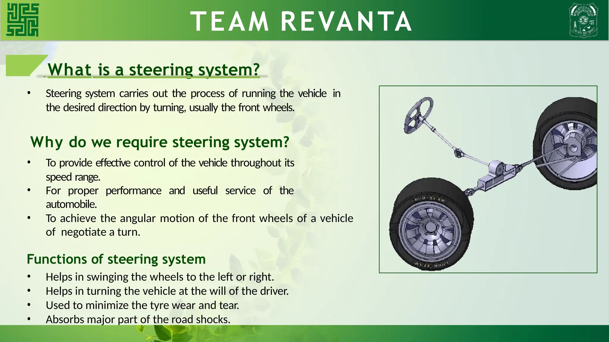 What is a steering system?
• Steering system carries out the process of running the vehicle in
the desired direction by turning, usually the front wheels.
Why do we require steering system?
• To provide effective control of the vehicle throughout its
speed range.
• For proper performance and useful service of the
automobile.
• To achieve the angular motion of the front wheels of a vehicle
of negotiate a turn.
Functions of steering system
• Helps in swinging the wheels to the left or right.
• Helps in turning the vehicle at the will of the driver.
• Used to minimize the tyre wear and tear.
• Absorbs major part of the road shocks.
TEAM REVANTA
 
