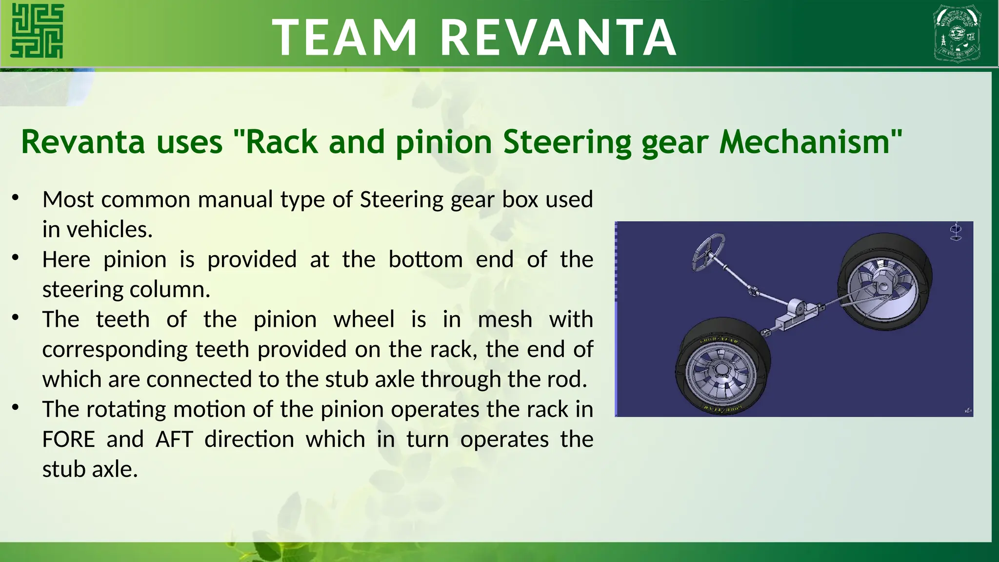 TEAM REVANTA
Revanta uses "Rack and pinion Steering gear Mechanism"
• Most common manual type of Steering gear box used
in vehicles.
• Here pinion is provided at the bottom end of the
steering column.
• The teeth of the pinion wheel is in mesh with
corresponding teeth provided on the rack, the end of
which are connected to the stub axle through the rod.
• The rotating motion of the pinion operates the rack in
FORE and AFT direction which in turn operates the
stub axle.
 