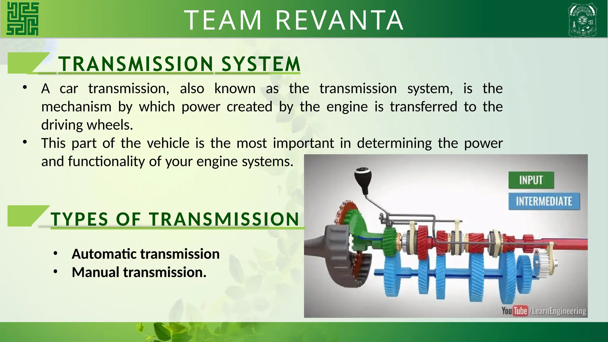 TRANSMISSION SYSTEM
• A car transmission, also known as the transmission system, is the
mechanism by which power created by the engine is transferred to the
driving wheels.
• This part of the vehicle is the most important in determining the power
and functionality of your engine systems.
TYPES OF TRANSMISSION
• Automatic transmission
• Manual transmission.
TEAM REVANTA
 