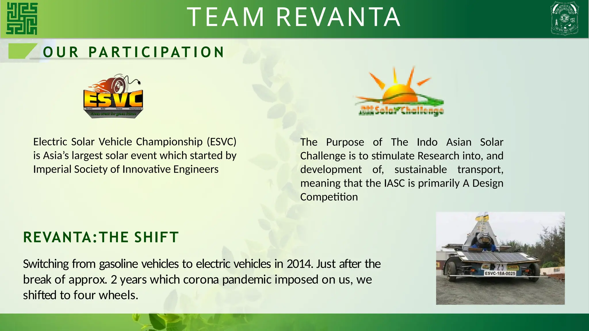 TEAM REVANTA
REVANTA:THE SHIFT
Switching from gasoline vehicles to electric vehicles in 2014. Just after the
break of approx. 2 years which corona pandemic imposed on us, we
shifted to four wheels.
O U R PA R T I C I PAT I O N
Electric Solar Vehicle Championship (ESVC)
is Asia’s largest solar event which started by
Imperial Society of Innovative Engineers
The Purpose of The Indo Asian Solar
Challenge is to stimulate Research into, and
development of, sustainable transport,
meaning that the IASC is primarily A Design
Competition
 