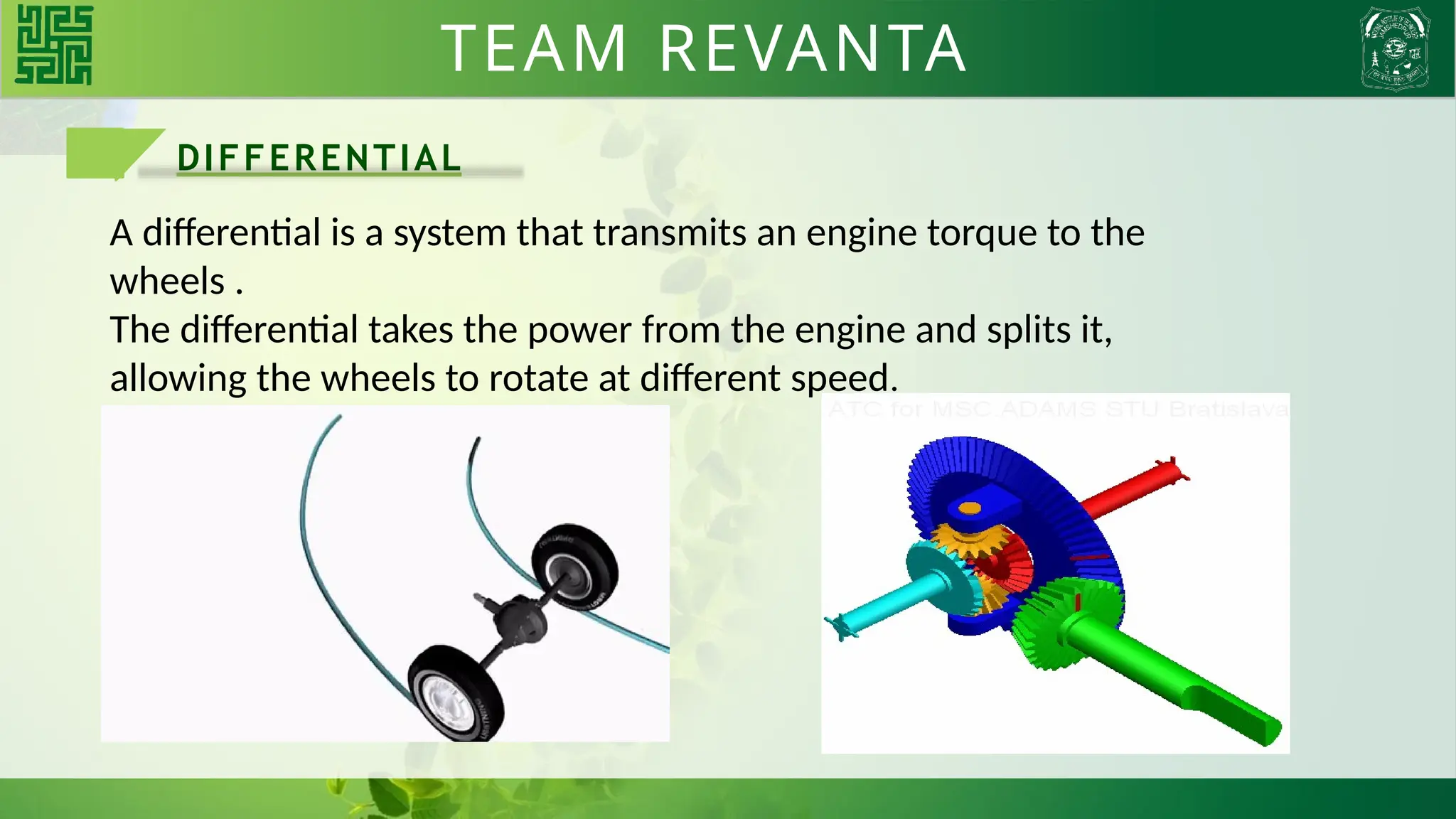 DIFFERENTIAL
A differential is a system that transmits an engine torque to the
wheels .
The differential takes the power from the engine and splits it,
allowing the wheels to rotate at different speed.
TEAM REVANTA
 