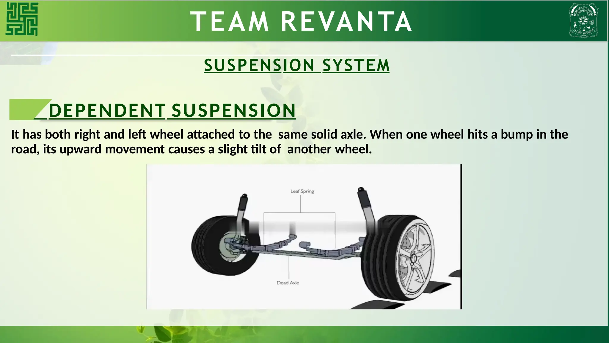TEAM REVANTA
SUSPENSION SYSTEM
DEPENDENT SUSPENSION
It has both right and left wheel attached to the same solid axle. When one wheel hits a bump in the
road, its upward movement causes a slight tilt of another wheel.
 