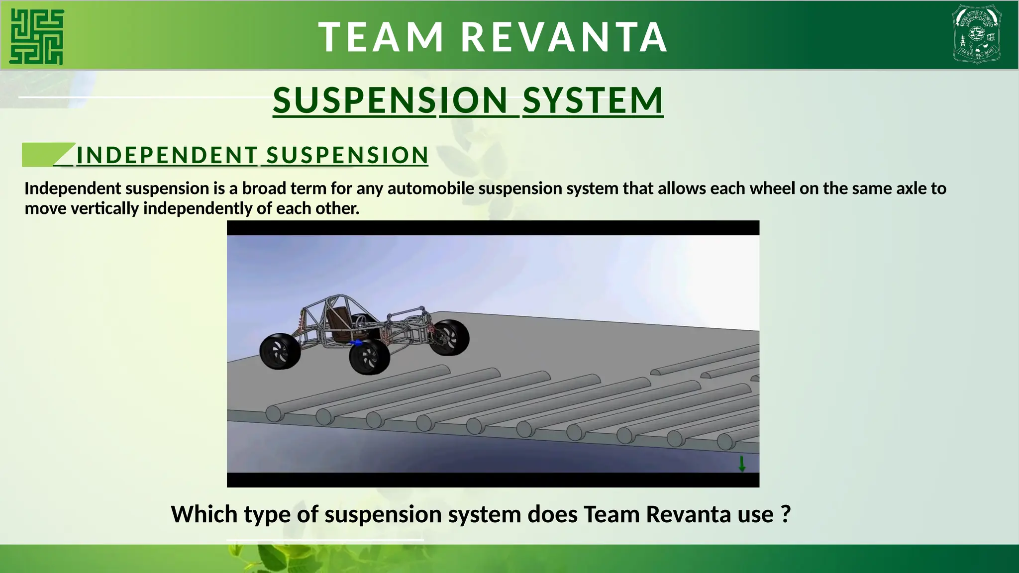 TEAM REVANTA
SUSPENSION SYSTEM
INDEPENDENT SUSPENSION
Independent suspension is a broad term for any automobile suspension system that allows each wheel on the same axle to
move vertically independently of each other.
Which type of suspension system does Team Revanta use ?
 