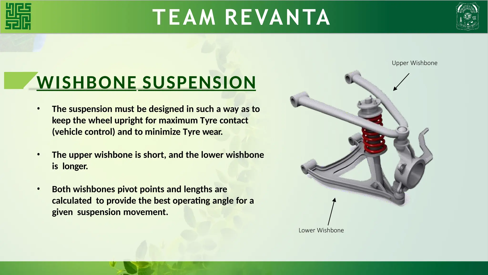 WISHBONE SUSPENSION
• The suspension must be designed in such a way as to
keep the wheel upright for maximum Tyre contact
(vehicle control) and to minimize Tyre wear.
• The upper wishbone is short, and the lower wishbone
is longer.
• Both wishbones pivot points and lengths are
calculated to provide the best operating angle for a
given suspension movement.
TEAM REVANTA
Upper Wishbone
Lower Wishbone
 
