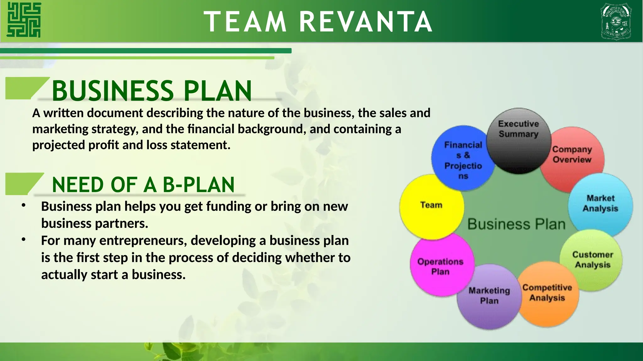 TEAM REVANTA
BUSINESS PLAN
A written document describing the nature of the business, the sales and
marketing strategy, and the financial background, and containing a
projected profit and loss statement.
NEED OF A B-PLAN
• Business plan helps you get funding or bring on new
business partners.
• For many entrepreneurs, developing a business plan
is the first step in the process of deciding whether to
actually start a business.
 