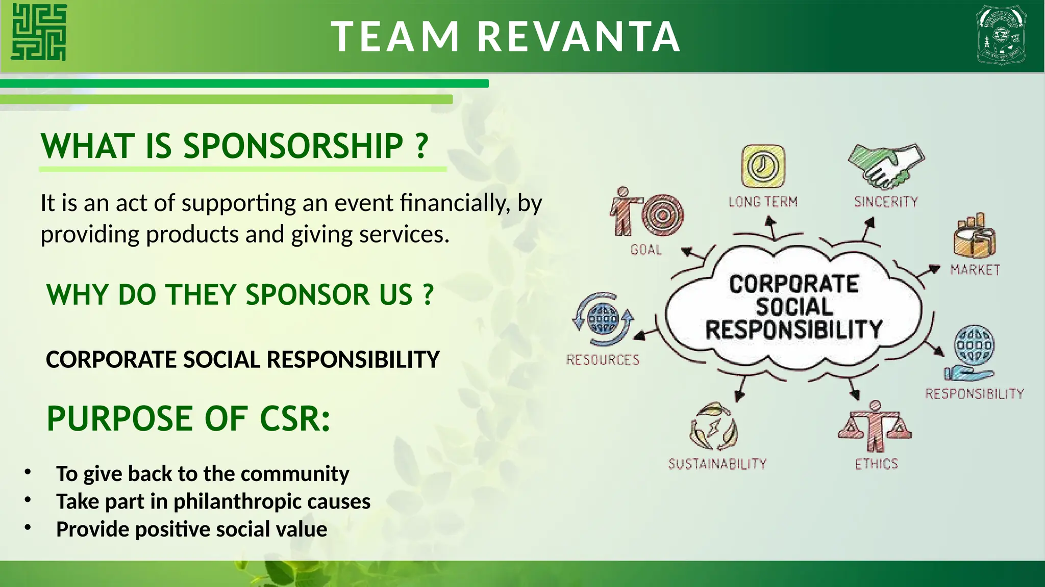 TEAM REVANTA
WHAT IS SPONSORSHIP ?
It is an act of supporting an event financially, by
providing products and giving services.
WHY DO THEY SPONSOR US ?
CORPORATE SOCIAL RESPONSIBILITY
PURPOSE OF CSR:
• To give back to the community
• Take part in philanthropic causes
• Provide positive social value
 