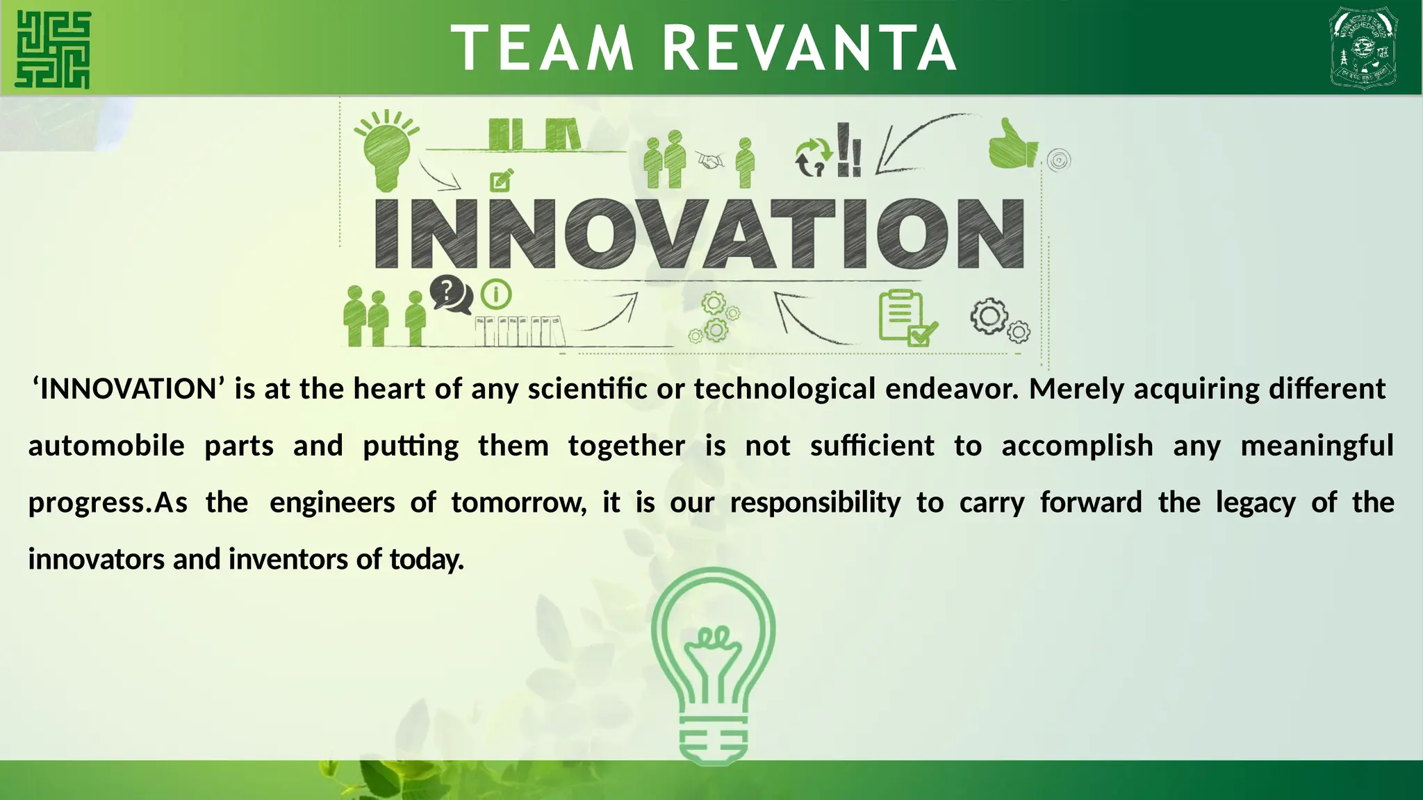 WHY BLDC?? TEAM REVANTA
‘INNOVATION’ is at the heart of any scientific or technological endeavor. Merely acquiring different
automobile parts and putting them together is not sufficient to accomplish any meaningful
progress.As the engineers of tomorrow, it is our responsibility to carry forward the legacy of the
innovators and inventors of today.
 