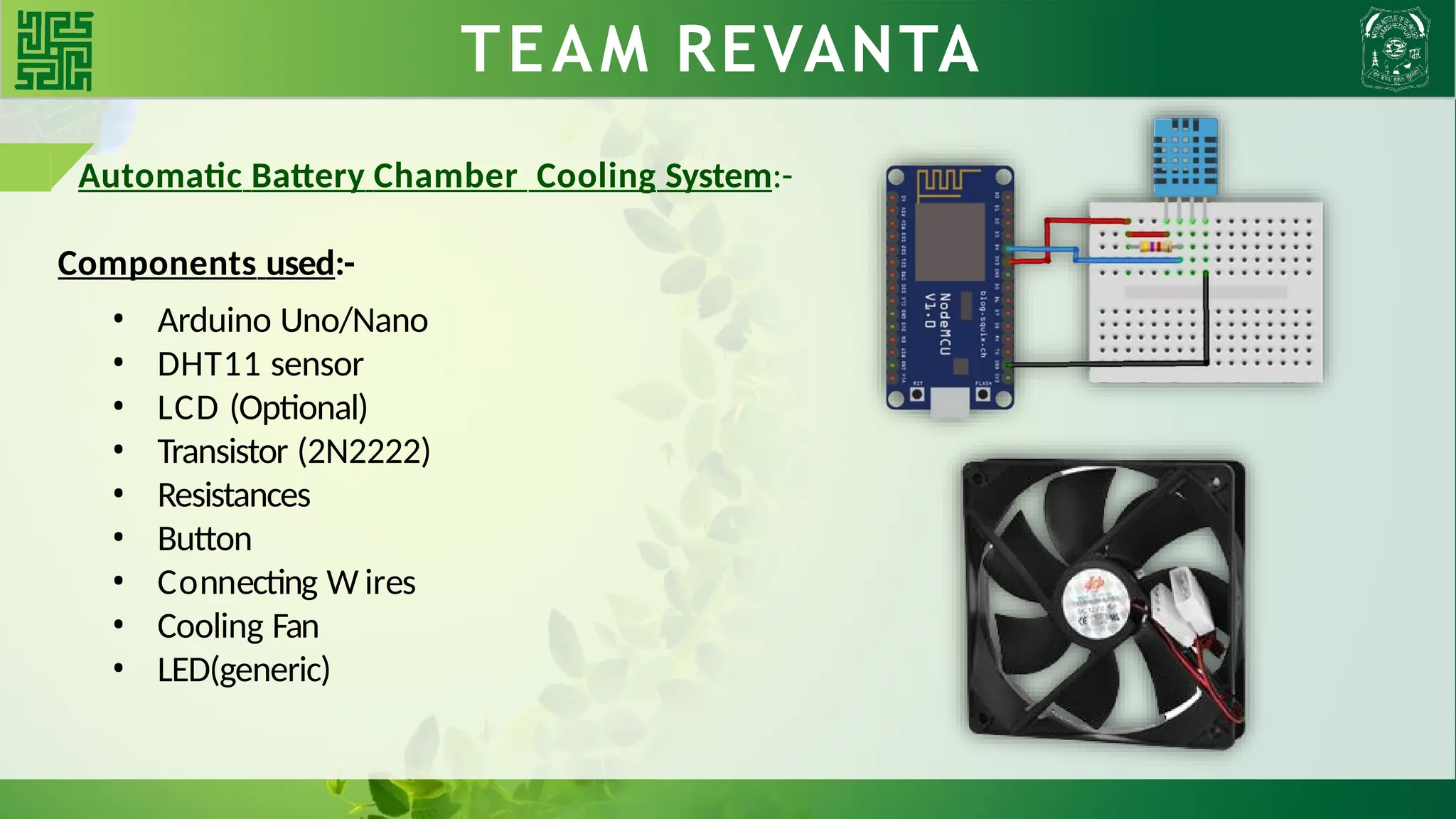 WHY BLDC?? TEAM REVANTA
Automatic Battery Chamber Cooling System:-
Components used:-
• Arduino Uno/Nano
• DHT11 sensor
• LCD (Optional)
• Transistor (2N2222)
• Resistances
• Button
• Connecting W ires
• Cooling Fan
• LED(generic)
 